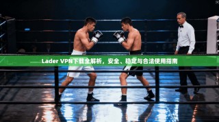 Lader VPN下载全解析，安全、稳定与合法使用指南