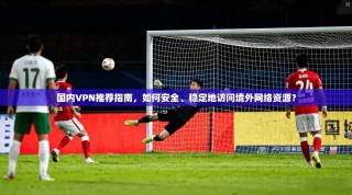 国内VPN推荐指南，如何安全、稳定地访问境外网络资源？