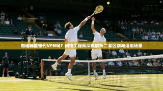 加速器能替代VPN吗？网络工程师深度解析二者区别与适用场景