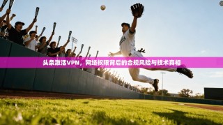头条激活VPN，网络权限背后的合规风险与技术真相