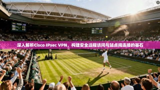 深入解析Cisco IPsec VPN，构建安全远程访问与站点间连接的基石