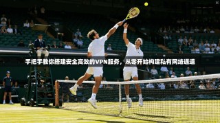 手把手教你搭建安全高效的VPN服务，从零开始构建私有网络通道