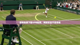 警惕免费下载VPN陷阱，网络安全不容忽视