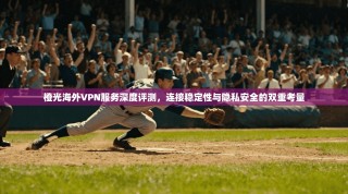 橙光海外VPN服务深度评测，连接稳定性与隐私安全的双重考量