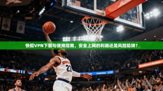 快船VPN下载与使用指南，安全上网的利器还是风险陷阱？