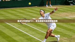 解决VPN错误737，常见原因与高效修复指南