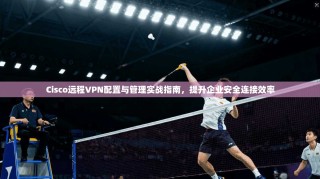 Cisco远程VPN配置与管理实战指南，提升企业安全连接效率