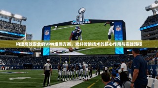 构建高效安全的VPN组网方案，光纤传输技术的核心作用与实践路径