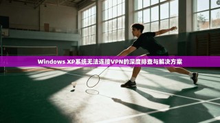 Windows XP系统无法连接VPN的深度排查与解决方案