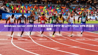 Windows Server 2008 R2 中配置与优化 PPTP 和 L2TP/IPsec VPN 的实战指南