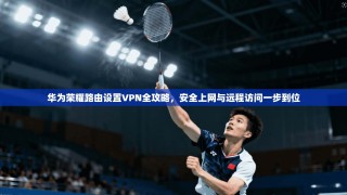 华为荣耀路由设置VPN全攻略，安全上网与远程访问一步到位