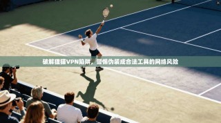 破解狸猫VPN陷阱，警惕伪装成合法工具的网络风险