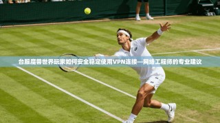 台服魔兽世界玩家如何安全稳定使用VPN连接—网络工程师的专业建议