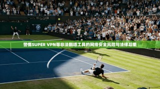 警惕SUPER VPN等非法翻墙工具的网络安全风险与法律后果
