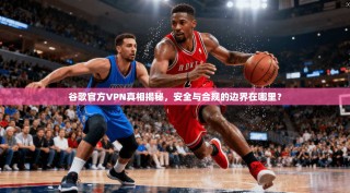 谷歌官方VPN真相揭秘，安全与合规的边界在哪里？