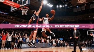 使用VPN访问PlayStation Store，安全与合规的深度解析