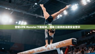 警惕VPN Monster下载陷阱，网络工程师的深度安全警示