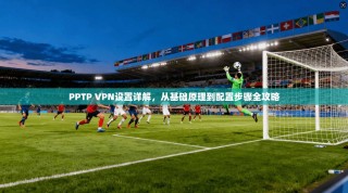 PPTP VPN设置详解，从基础原理到配置步骤全攻略