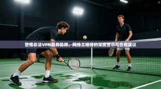 警惕非法VPN服务陷阱，网络工程师的深度警示与合规建议
