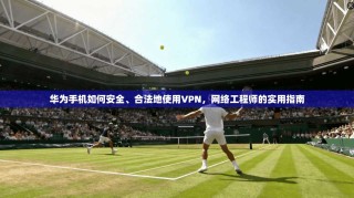 华为手机如何安全、合法地使用VPN，网络工程师的实用指南