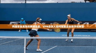 构建安全高效的网络生态，VPN合伙人如何赋能企业数字化转型