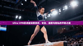 Ultra VPN安卓版深度测评，安全、速度与隐私的平衡之道