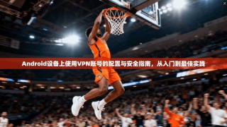 Android设备上使用VPN账号的配置与安全指南，从入门到最佳实践