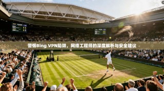 警惕Bing VPN陷阱，网络工程师的深度解析与安全建议