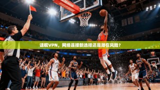 话舰VPN，网络连接新选择还是潜在风险？