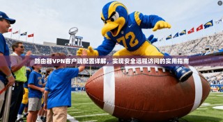 路由器VPN客户端配置详解，实现安全远程访问的实用指南