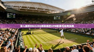 深入解析ER6520G路由器的VPN配置与应用实践