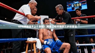 VPN神器连不上？别慌！网络工程师教你三步排查法