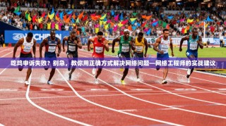 吃鸡申诉失败？别急，教你用正确方式解决网络问题—网络工程师的实战建议