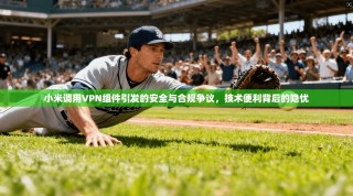 小米调用VPN组件引发的安全与合规争议，技术便利背后的隐忧