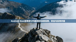 Android Root后修改VPN配置的深度指南，安全与实用并重