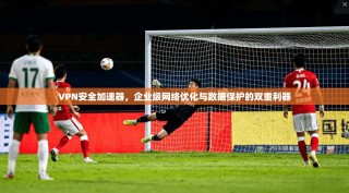 VPN安全加速器，企业级网络优化与数据保护的双重利器