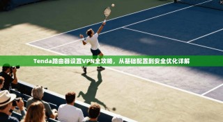 Tenda路由器设置VPN全攻略，从基础配置到安全优化详解