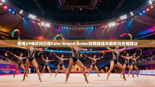 使用VPN访问日服Fate/Grand Order的网络技术解析与合规建议