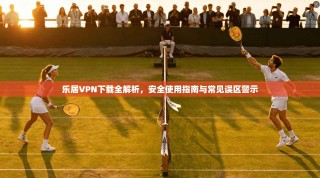 乐居VPN下载全解析，安全使用指南与常见误区警示