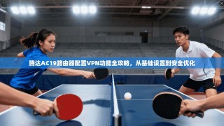 腾达AC19路由器配置VPN功能全攻略，从基础设置到安全优化