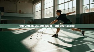 警惕VPN Master破解版陷阱，网络安全不容忽视