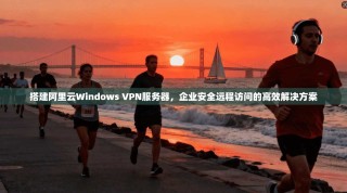 搭建阿里云Windows VPN服务器，企业安全远程访问的高效解决方案