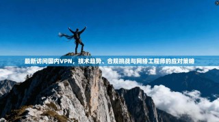 最新访问国内VPN，技术趋势、合规挑战与网络工程师的应对策略