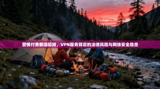 警惕付费翻墙陷阱，VPN服务背后的法律风险与网络安全隐患