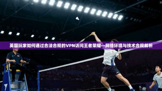 英国玩家如何通过合法合规的VPN访问王者荣耀—网络环境与技术合规解析