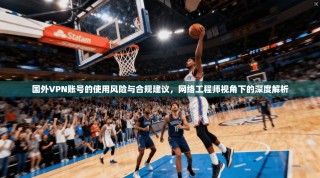 国外VPN账号的使用风险与合规建议，网络工程师视角下的深度解析