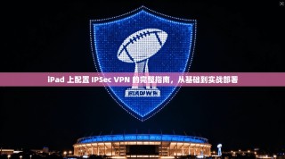 iPad 上配置 IPSec VPN 的完整指南，从基础到实战部署
