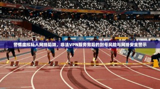 警惕虚拟私人网络陷阱，非法VPN服务背后的封号风险与网络安全警示
