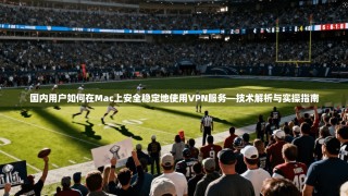 国内用户如何在Mac上安全稳定地使用VPN服务—技术解析与实操指南