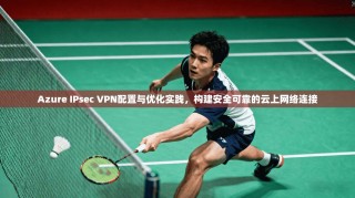 Azure IPsec VPN配置与优化实践，构建安全可靠的云上网络连接